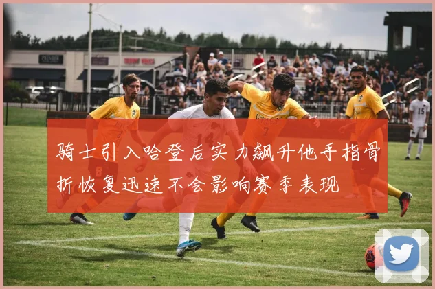 骑士引入哈登后实力飙升他手指骨折恢复迅速不会影响赛季表现