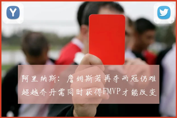 阿里纳斯：詹姆斯若再夺两冠仍难超越乔丹需同时获得FMVP才能改变局面