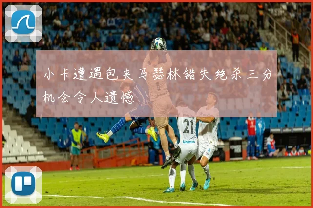 小卡遭遇包夹马瑟林错失绝杀三分机会令人遗憾