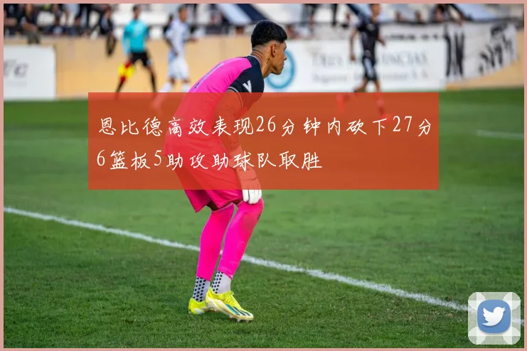 恩比德高效表现26分钟内砍下27分6篮板5助攻助球队取胜