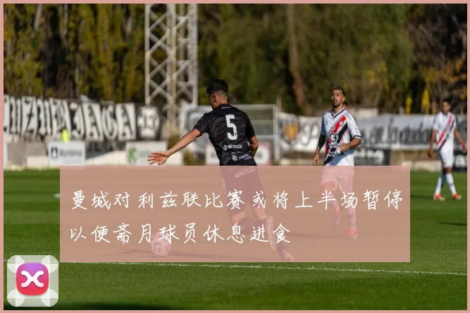 曼城对利兹联比赛或将上半场暂停以便斋月球员休息进食