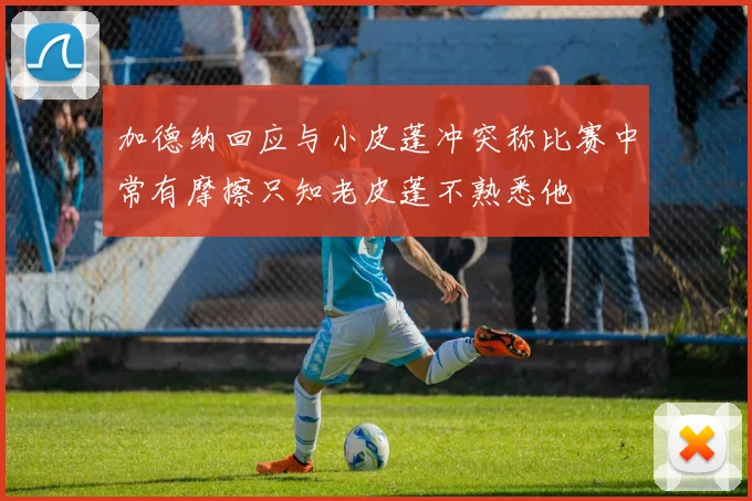 加德纳回应与小皮蓬冲突称比赛中常有摩擦只知老皮蓬不熟悉他