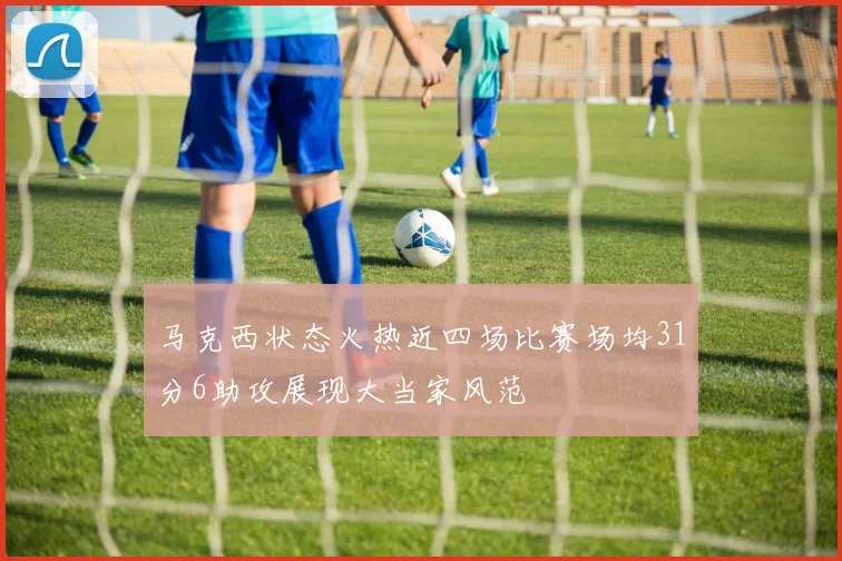 马克西状态火热近四场比赛场均31分6助攻展现大当家风范