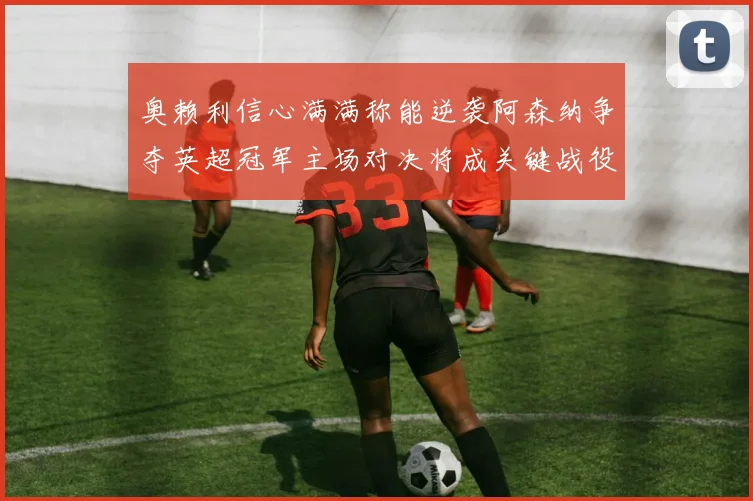 奥赖利信心满满称能逆袭阿森纳争夺英超冠军主场对决将成关键战役