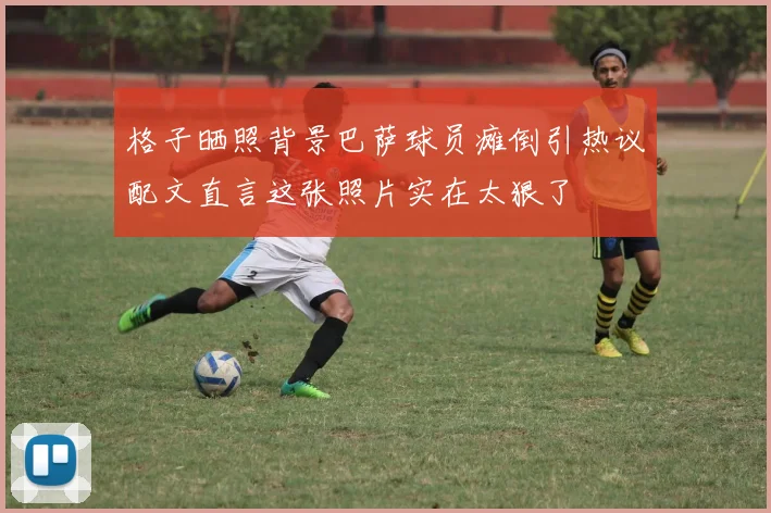 格子晒照背景巴萨球员瘫倒引热议配文直言这张照片实在太狠了