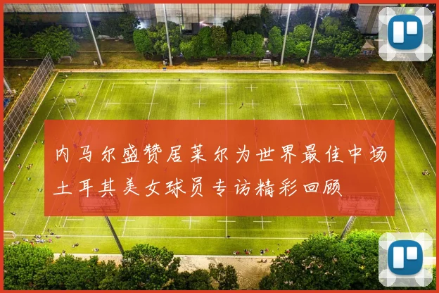 内马尔盛赞居莱尔为世界最佳中场土耳其美女球员专访精彩回顾