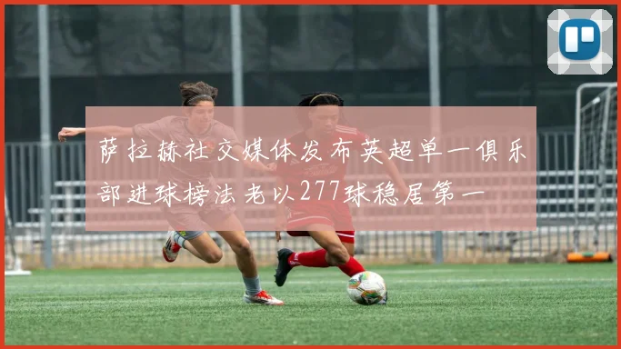 萨拉赫社交媒体发布英超单一俱乐部进球榜法老以277球稳居第一