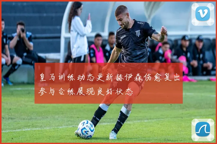 皇马训练动态更新赫伊森伤愈复出参与合练展现良好状态