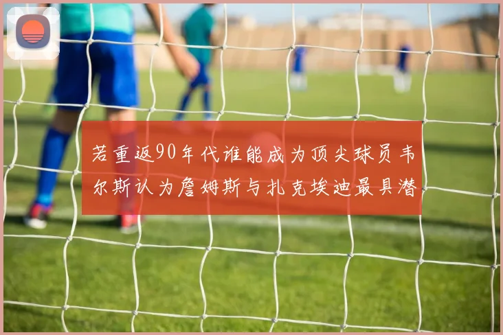 若重返90年代谁能成为顶尖球员韦尔斯认为詹姆斯与扎克埃迪最具潜力