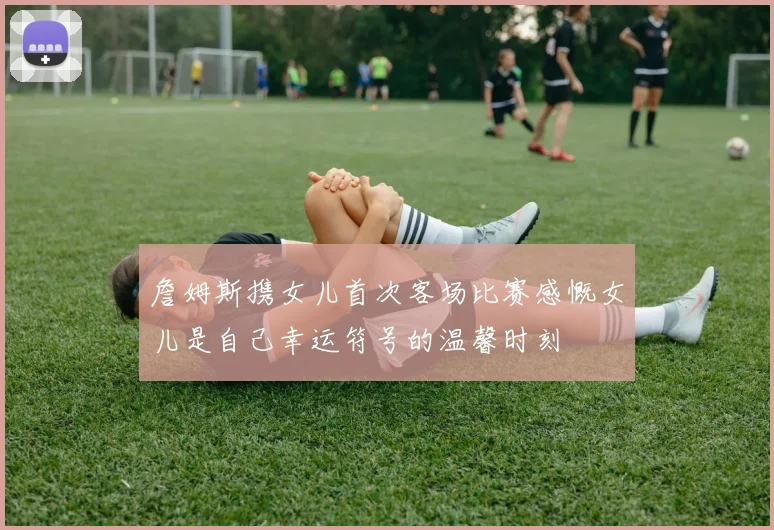 詹姆斯携女儿首次客场比赛感慨女儿是自己幸运符号的温馨时刻