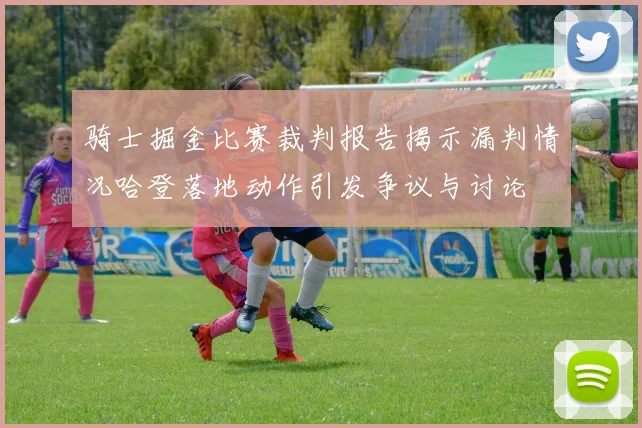 骑士掘金比赛裁判报告揭示漏判情况哈登落地动作引发争议与讨论