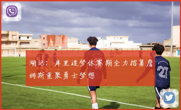 湖记：库里追梦休赛期全力招募詹姆斯重聚勇士梦想