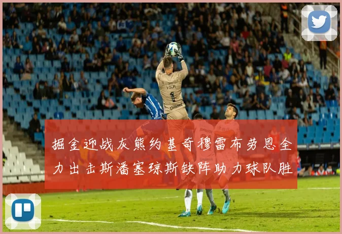 掘金迎战灰熊约基奇穆雷布劳恩全力出击斯潘塞琼斯缺阵助力球队胜算