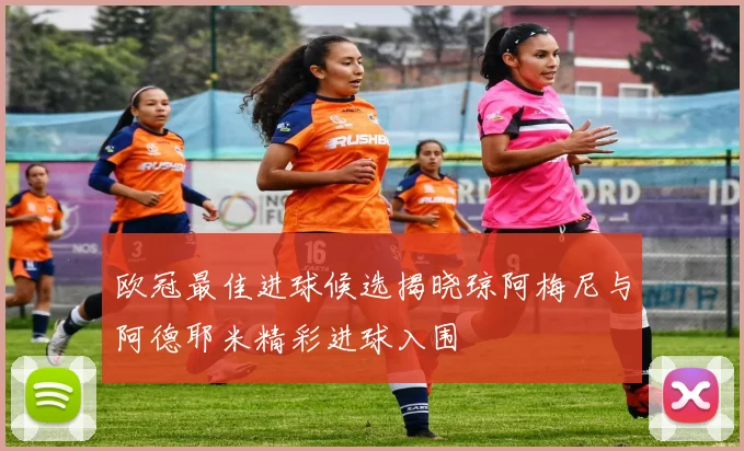 欧冠最佳进球候选揭晓琼阿梅尼与阿德耶米精彩进球入围
