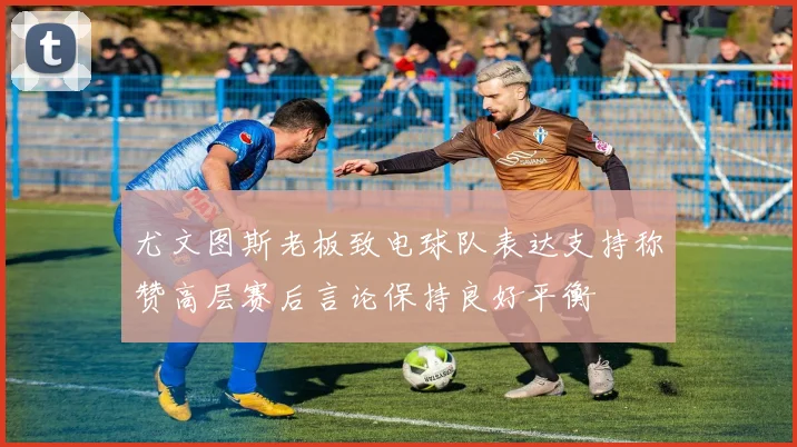 尤文图斯老板致电球队表达支持称赞高层赛后言论保持良好平衡