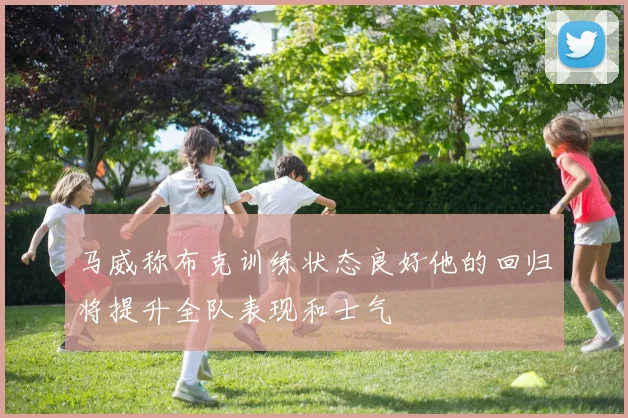 马威称布克训练状态良好他的回归将提升全队表现和士气