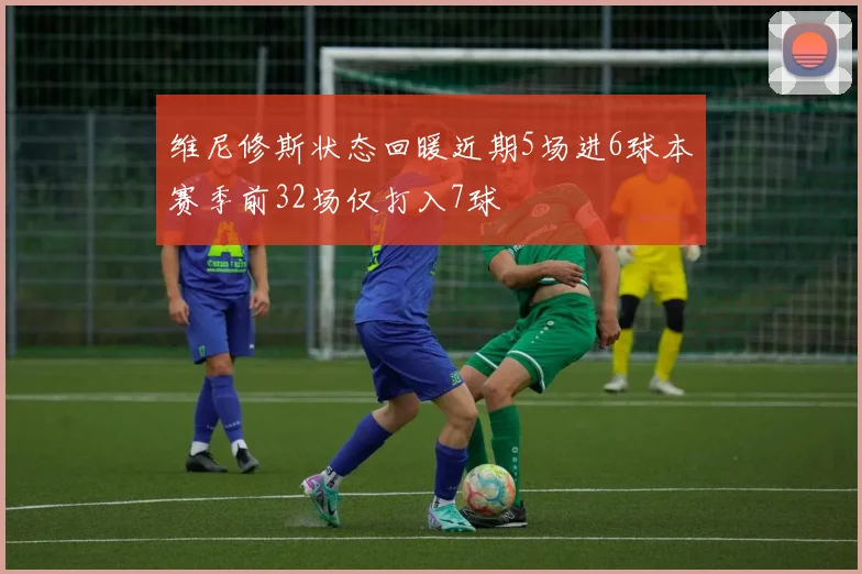 维尼修斯状态回暖近期5场进6球本赛季前32场仅打入7球