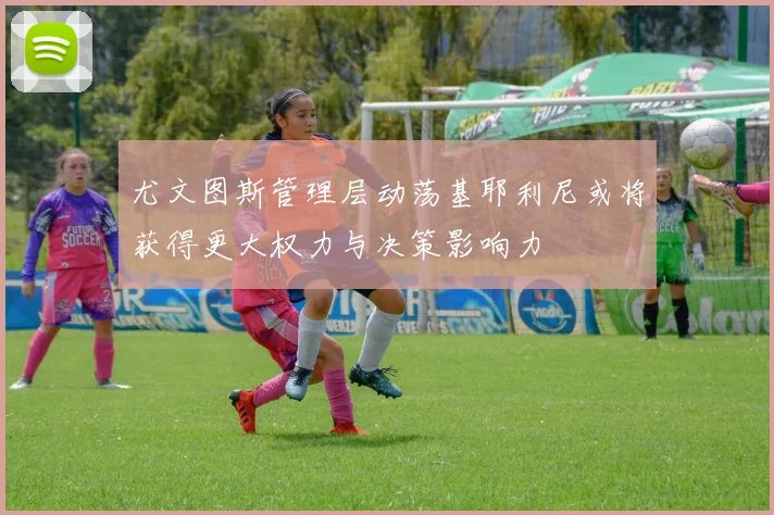 尤文图斯管理层动荡基耶利尼或将获得更大权力与决策影响力