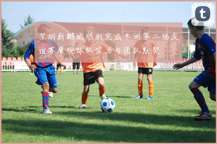 深圳新鹏城顺利完成冬训第二场友谊赛展现球队实力与团队默契