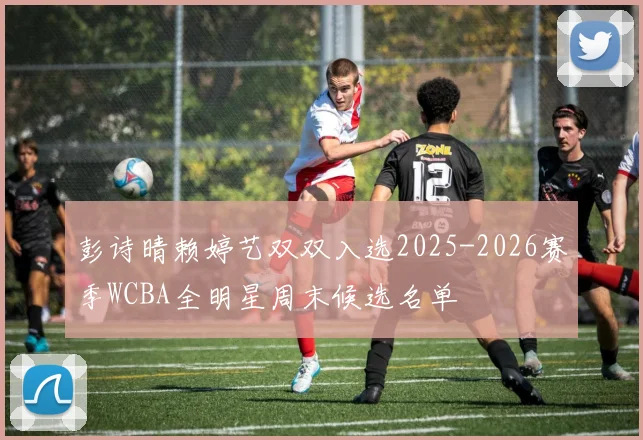 彭诗晴赖婷艺双双入选2025-2026赛季WCBA全明星周末候选名单