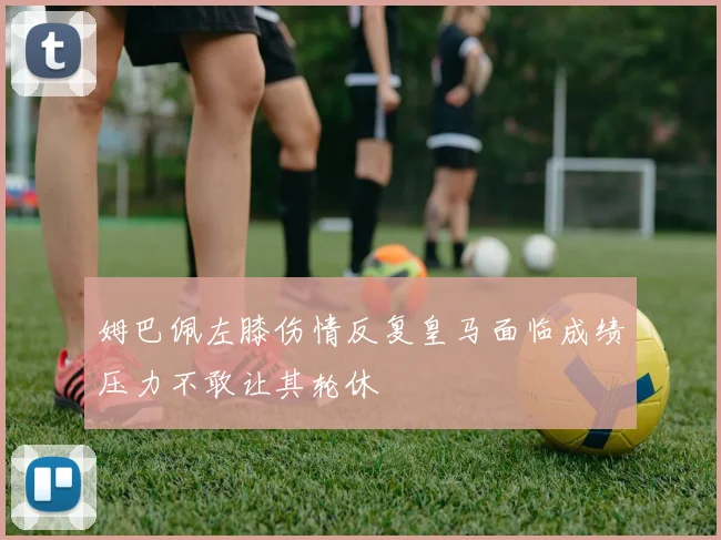 姆巴佩左膝伤情反复皇马面临成绩压力不敢让其轮休