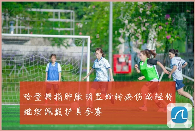 哈登拇指肿胀明显好转瘀伤减轻将继续佩戴护具参赛