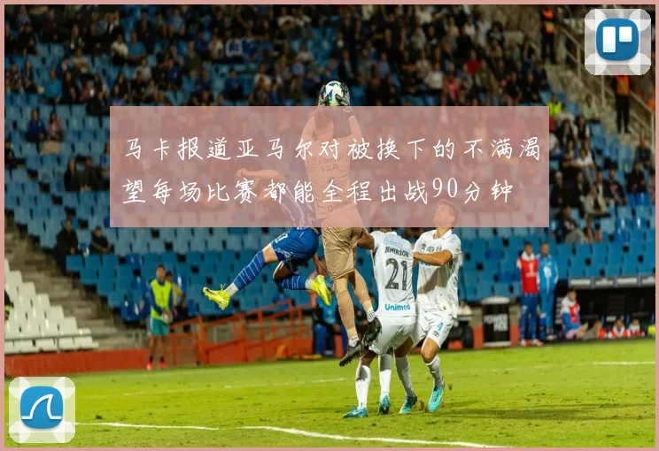 马卡报道亚马尔对被换下的不满渴望每场比赛都能全程出战90分钟