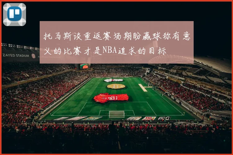 托马斯谈重返赛场期盼赢球称有意义的比赛才是NBA追求的目标