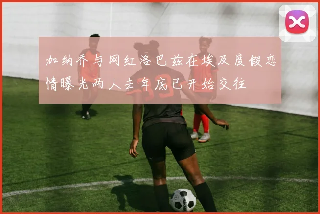 加纳乔与网红洛巴兹在埃及度假恋情曝光两人去年底已开始交往