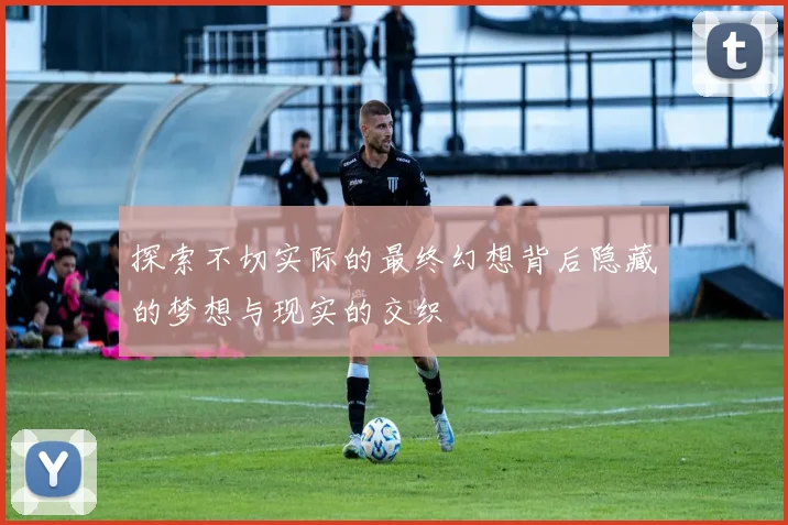 探索不切实际的最终幻想背后隐藏的梦想与现实的交织
